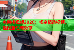 水蜜桃视频2020：畅享精选视频，轻松互动与分享