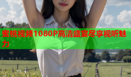 蜜桃视频1080P高清盛宴尽享视听魅力