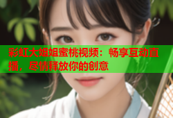 彩虹大姐姐蜜桃视频：畅享互动直播，尽情释放你的创意