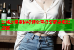 动感之星蜜桃视频全景盛宴尽享视觉盛宴