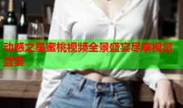 动感之星蜜桃视频全景盛宴尽享视觉盛宴