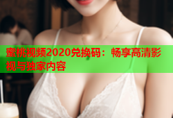 蜜桃视频2020兑换码：畅享高清影视与独家内容