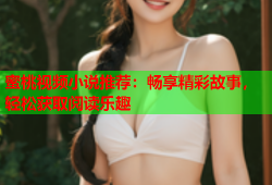 蜜桃视频小说推荐：畅享精彩故事，轻松获取阅读乐趣