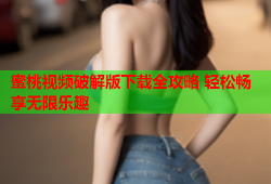 蜜桃视频破解版下载全攻略 轻松畅享无限乐趣