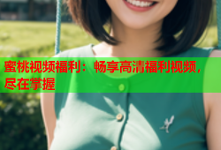 蜜桃视频福利：畅享高清福利视频，尽在掌握