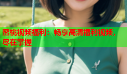 蜜桃视频福利：畅享高清福利视频，尽在掌握