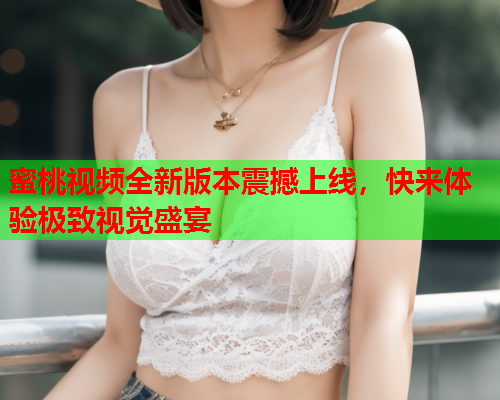 蜜桃视频全新版本震撼上线，快来体验极致视觉盛宴