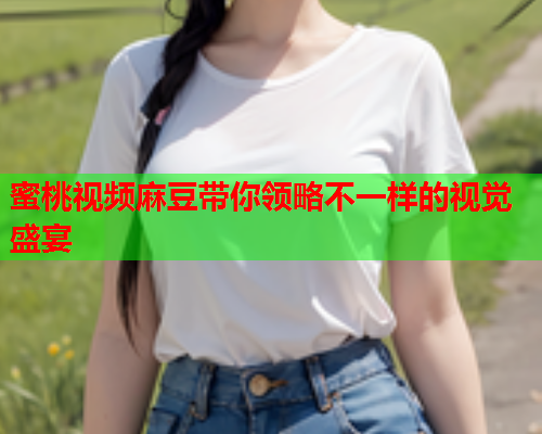 蜜桃视频麻豆带你领略不一样的视觉盛宴