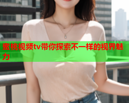 蜜桃视频tv带你探索不一样的视界魅力