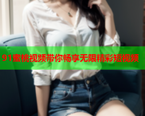 91蜜桃视频带你畅享无限精彩短视频