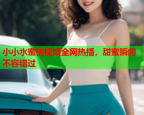 小小水蜜桃视频全网热播，甜蜜瞬间不容错过