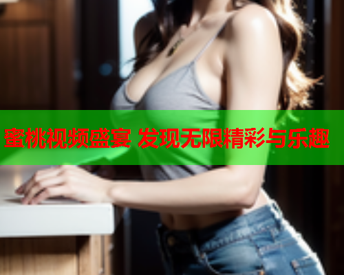 蜜桃视频盛宴 发现无限精彩与乐趣