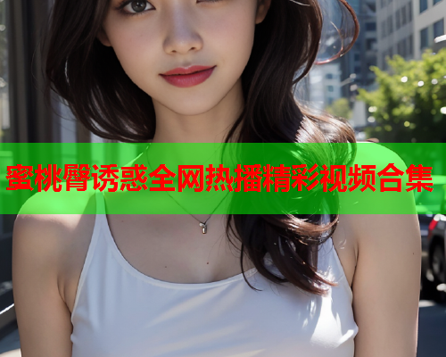 蜜桃臀诱惑全网热播精彩视频合集