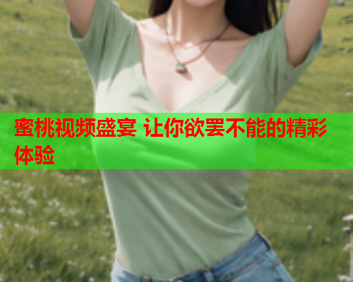 蜜桃视频盛宴 让你欲罢不能的精彩体验