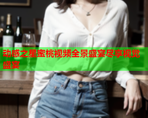 动感之星蜜桃视频全景盛宴尽享视觉盛宴