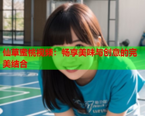 仙草蜜桃视频：畅享美味与创意的完美结合