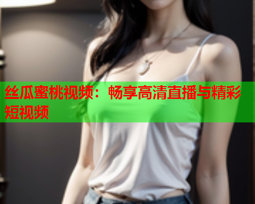 丝瓜蜜桃视频：畅享高清直播与精彩短视频