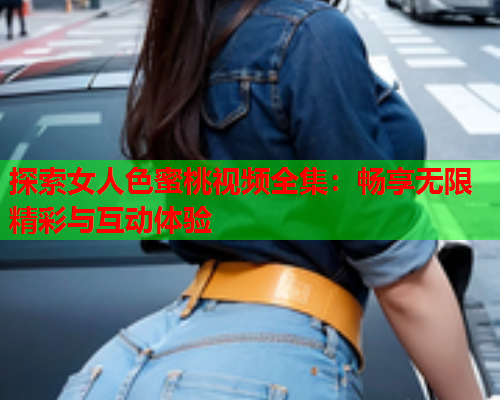 探索女人色蜜桃视频全集：畅享无限精彩与互动体验