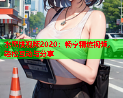 水蜜桃视频2020：畅享精选视频，轻松互动与分享