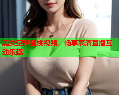 美女空降蜜桃视频，畅享高清直播互动乐趣